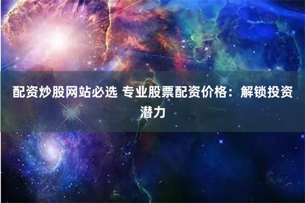 配资炒股网站必选 专业股票配资价格：解锁投资潜力