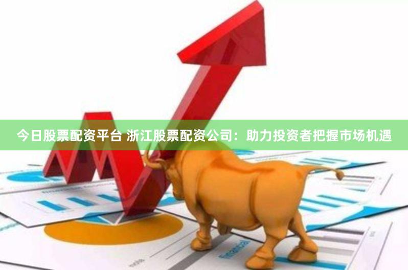 今日股票配资平台 浙江股票配资公司：助力投资者把握市场机遇