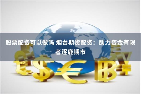 股票配资可以做吗 烟台期货配资：助力资金有限者逐鹿期市
