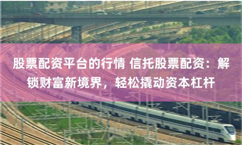 股票配资平台的行情 信托股票配资：解锁财富新境界，轻松撬动资本杠杆