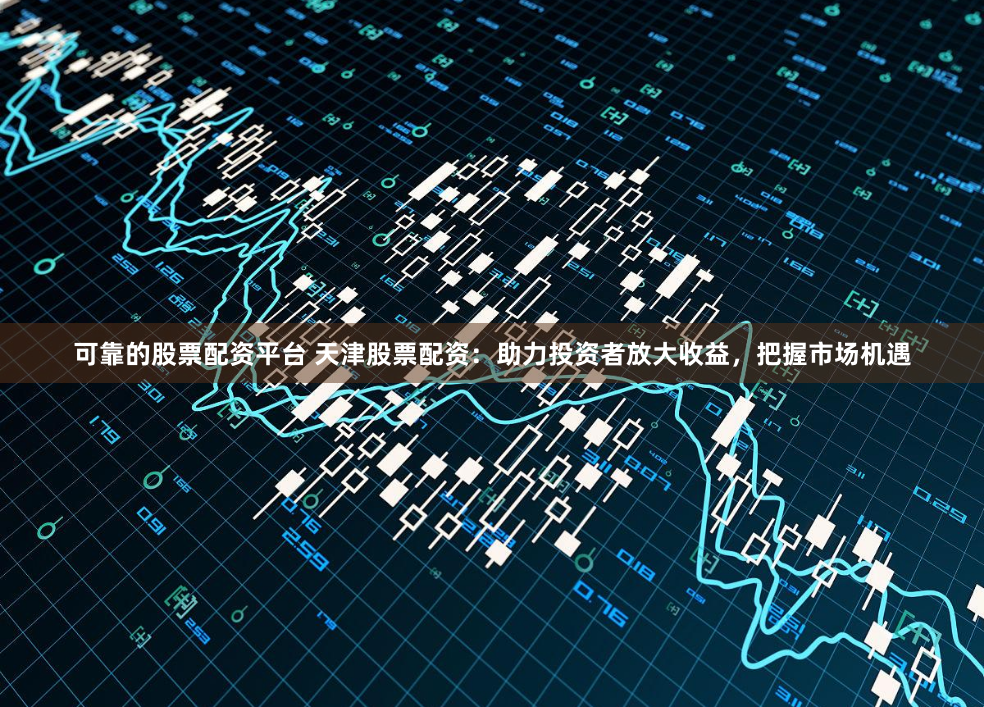 可靠的股票配资平台 天津股票配资：助力投资者放大收益，把握市场机遇