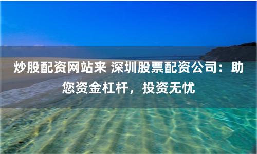 炒股配资网站来 深圳股票配资公司：助您资金杠杆，投资无忧