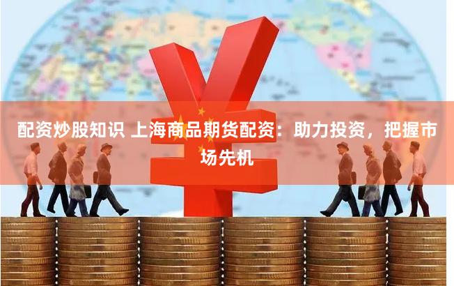 配资炒股知识 上海商品期货配资：助力投资，把握市场先机