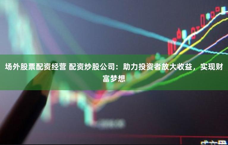 场外股票配资经营 配资炒股公司:助力投资者放大收益,实现财富梦想