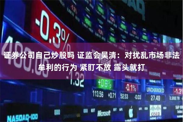 证券公司自己炒股吗 证监会吴清：对扰乱市场非法牟利的行为 紧盯不放 露头就打