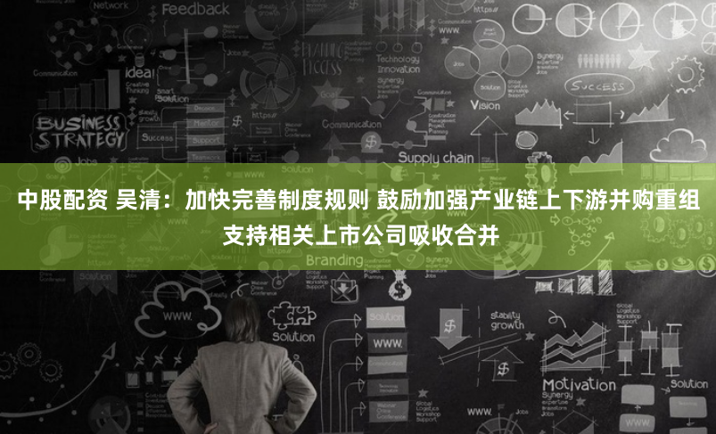 中股配资 吴清：加快完善制度规则 鼓励加强产业链上下游并购重组 支持相关上市公司吸收合并