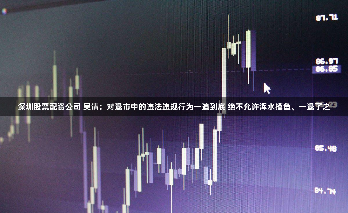 深圳股票配资公司 吴清：对退市中的违法违规行为一追到底 绝不允许浑水摸鱼、一退了之