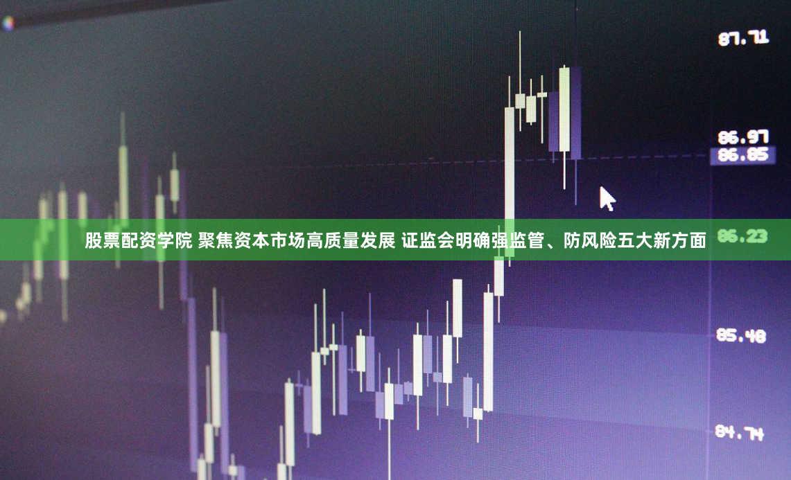 股票配资学院 聚焦资本市场高质量发展 证监会明确强监管、防风险五大新方面