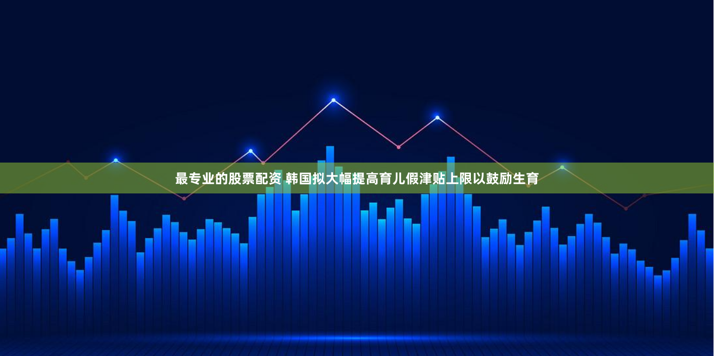 最专业的股票配资 韩国拟大幅提高育儿假津贴上限以鼓励生育