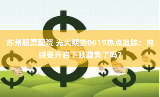 苏州股票配资 光大期货0619热点追踪：纯碱要开启下跌趋势了吗？