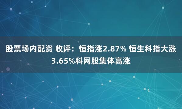股票场内配资 收评：恒指涨2.87% 恒生科指大涨3.65%科网股集体高涨