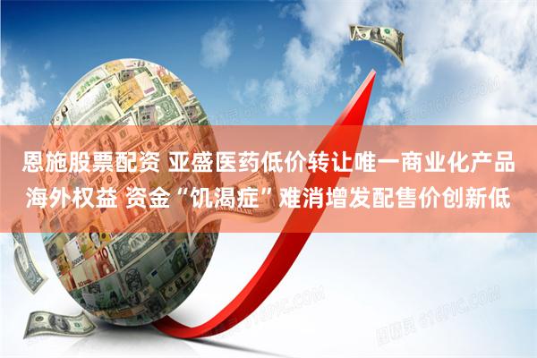 恩施股票配资 亚盛医药低价转让唯一商业化产品海外权益 资金“饥渴症”难消增发配售价创新低