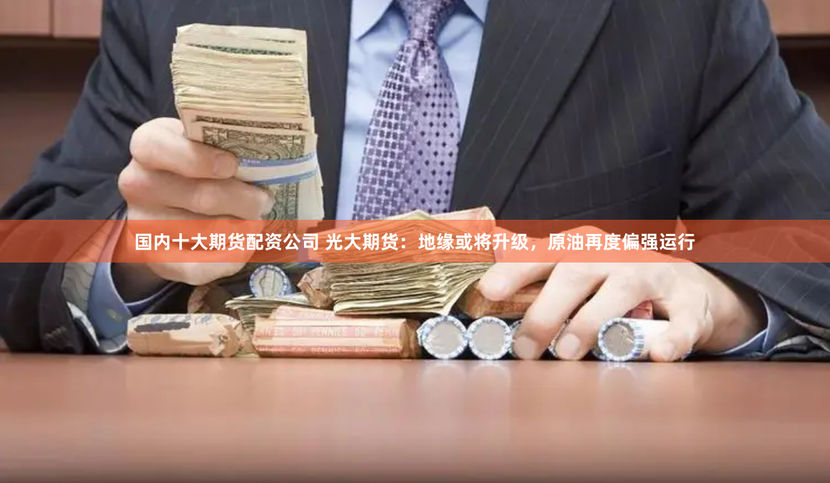 国内十大期货配资公司 光大期货:地缘或将升级,原油再度偏强运行