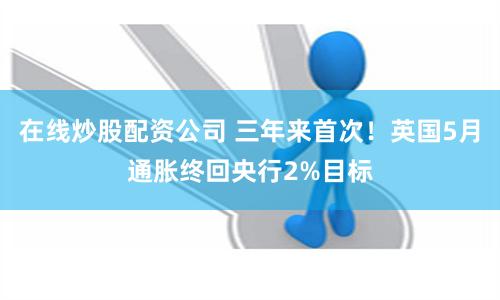 在线炒股配资公司 三年来首次!英国5月通胀终回央行2%目标