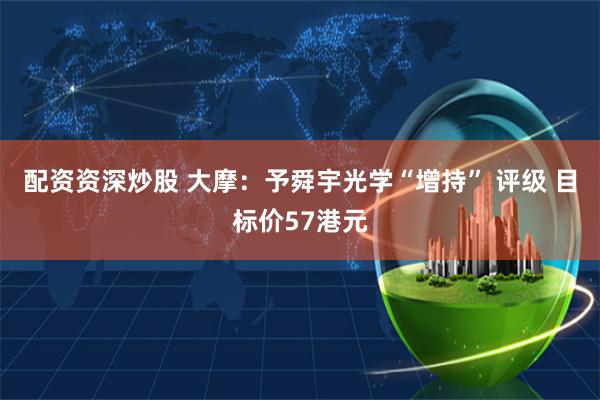 配资资深炒股 大摩：予舜宇光学“增持” 评级 目标价57港元