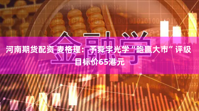 河南期货配资 麦格理:予舜宇光学“跑赢大市”评级 目标价65港元