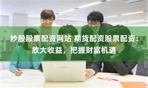 炒股股票配资网站 期货配资股票配资：放大收益，把握财富机遇
