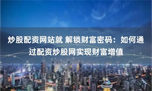 炒股配资网站就 解锁财富密码：如何通过配资炒股网实现财富增值
