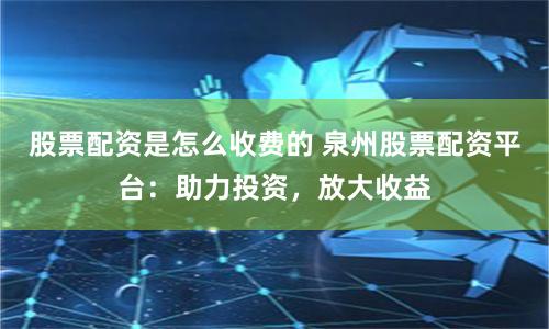 股票配资是怎么收费的 泉州股票配资平台：助力投资，放大收益