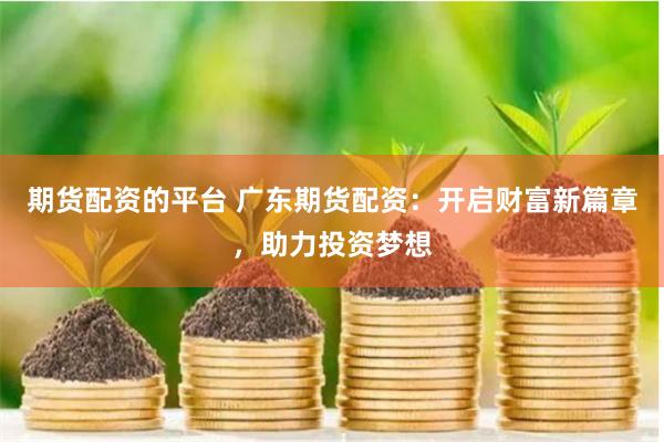 期货配资的平台 广东期货配资：开启财富新篇章，助力投资梦想