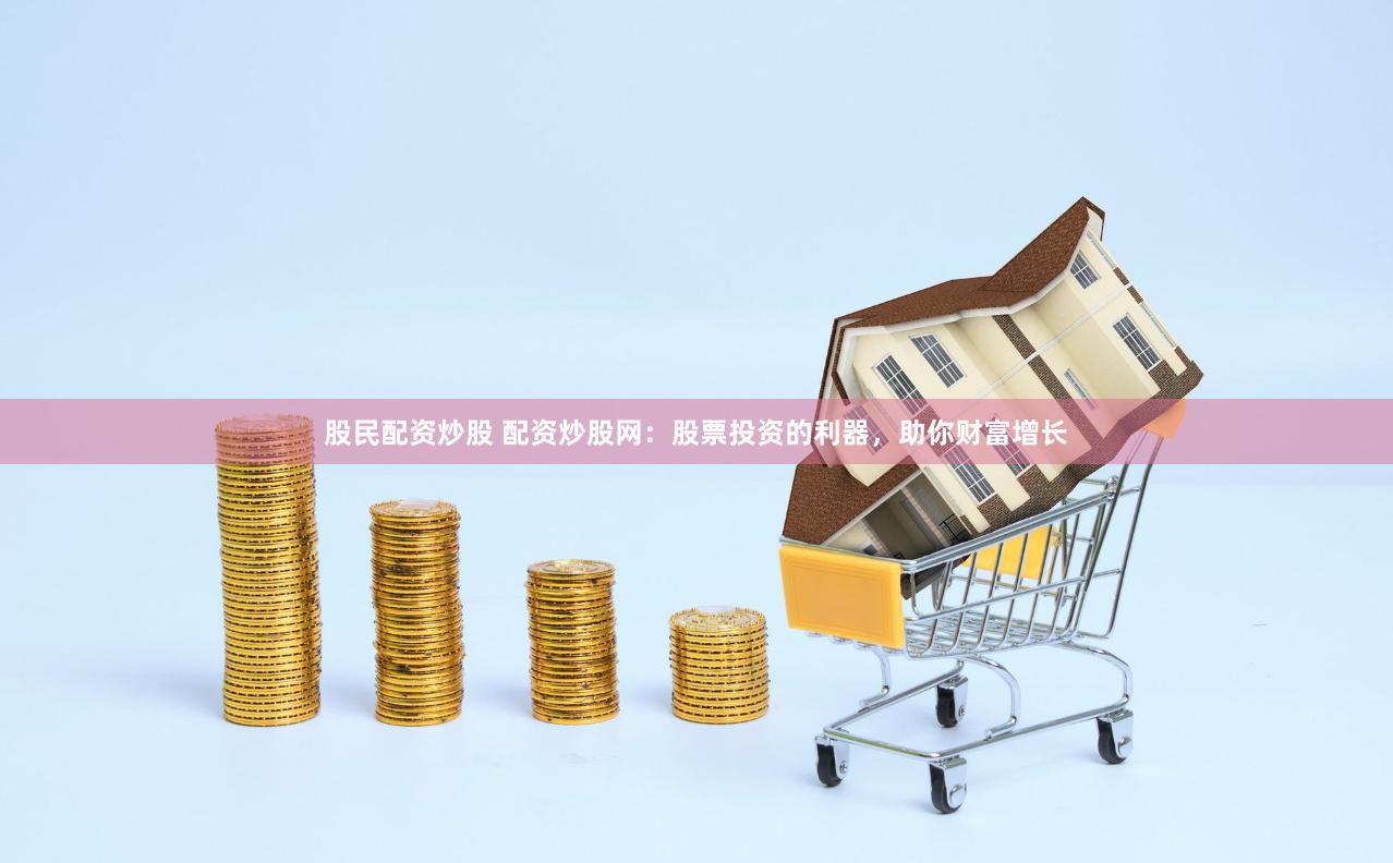 股民配资炒股 配资炒股网：股票投资的利器，助你财富增长