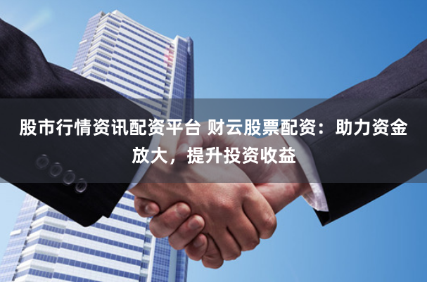 股市行情资讯配资平台 财云股票配资：助力资金放大，提升投资收益